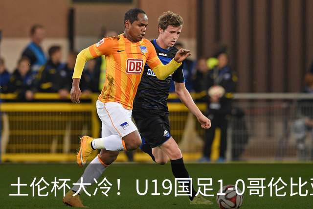 土伦杯大冷！U19国足1-0哥伦比亚，3场2胜小组头名，有望争冠
