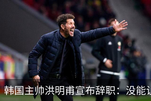 韩国主帅洪明甫宣布辞职：没能让大家满意 但我已尽力